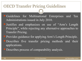 OECD Transfer Pricing Guidelines
Guidelines for Multinational Enterprises and Tax
Administrations issued in July 2010.
Justifies and emphasizes on use of “Arm’s Length
Principle”, while rejecting any alternative approaches to
Transfer Pricing.
Provides guidance for applying Arm’s Length Principle.
Describes five transfer pricing methods and their
applications.
Describes process of comparability analysis.
1st November 2011N D S & Associates14
 