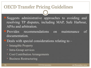OECD Transfer Pricing Guidelines
Suggests administrative approaches to avoiding and
resolving TP disputes, including MAP, Safe Harbour,
APAs and arbitration.
Provides recommendations on maintenance of
documentation.
Deals with special considerations relating to –
 Intangible Property
 Intra-Group services
 Cost Contribution Arrangements
 Business Restructuring
1st November 2011N D S & Associates15
 