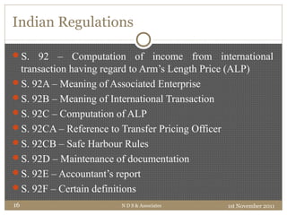 Indian Regulations
S. 92 – Computation of income from international
transaction having regard to Arm’s Length Price (ALP)
S. 92A – Meaning of Associated Enterprise
S. 92B – Meaning of International Transaction
S. 92C – Computation of ALP
S. 92CA – Reference to Transfer Pricing Officer
S. 92CB – Safe Harbour Rules
S. 92D – Maintenance of documentation
S. 92E – Accountant’s report
S. 92F – Certain definitions
1st November 2011N D S & Associates16
 