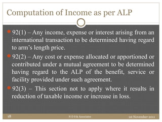 Computation of Income as per ALP
92(1) – Any income, expense or interest arising from an
international transaction to be determined having regard
to arm’s length price.
92(2) – Any cost or expense allocated or apportioned or
contributed under a mutual agreement to be determined
having regard to the ALP of the benefit, service or
facility provided under such agreement.
92(3) – This section not to apply where it results in
reduction of taxable income or increase in loss.
1st November 2011N D S & Associates18
 