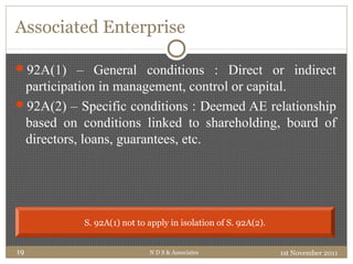 Associated Enterprise
92A(1) – General conditions : Direct or indirect
participation in management, control or capital.
92A(2) – Specific conditions : Deemed AE relationship
based on conditions linked to shareholding, board of
directors, loans, guarantees, etc.
1st November 2011N D S & Associates19
S. 92A(1) not to apply in isolation of S. 92A(2).
 