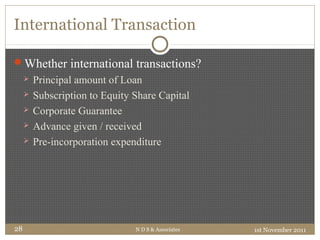 International Transaction
Whether international transactions?
 Principal amount of Loan
 Subscription to Equity Share Capital
 Corporate Guarantee
 Advance given / received
 Pre-incorporation expenditure
1st November 2011N D S & Associates28
 