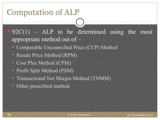 Computation of ALP
92C(1) – ALP to be determined using the most
appropriate method out of –
 Comparable Uncontrolled Price (CUP) Method
 Resale Price Method (RPM)
 Cost Plus Method (CPM)
 Profit Split Method (PSM)
 Transactional Net Margin Method (TNMM)
 Other prescribed method
1st November 2011N D S & Associates29
 