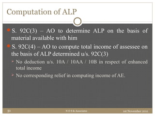 Computation of ALP
S. 92C(3) – AO to determine ALP on the basis of
material available with him
S. 92C(4) – AO to compute total income of assessee on
the basis of ALP determined u/s. 92C(3)
 No deduction u/s. 10A / 10AA / 10B in respect of enhanced
total income
 No corresponding relief in computing income of AE.
1st November 2011N D S & Associates31
 