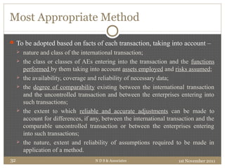 Most Appropriate Method
To be adopted based on facts of each transaction, taking into account –
 nature and class of the international transaction;
 the class or classes of AEs entering into the transaction and the functions
performed by them taking into account assets employed and risks assumed;
 the availability, coverage and reliability of necessary data;
 the degree of comparability existing between the international transaction
and the uncontrolled transaction and between the enterprises entering into
such transactions;
 the extent to which reliable and accurate adjustments can be made to
account for differences, if any, between the international transaction and the
comparable uncontrolled transaction or between the enterprises entering
into such transactions;
 the nature, extent and reliability of assumptions required to be made in
application of a method.
1st November 2011N D S & Associates32
 