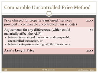 Comparable Uncontrolled Price Method
Price charged for property transferred / services
provided in comparable uncontrolled transaction(s)
xxxx
Adjustments for any differences, (which could
materially affect the ALP) -
• between international transaction and comparable
uncontrolled transaction, or
• between enterprises entering into the transactions.
xx
Arm’s Length Price xxxx
1st November 2011N D S & Associates33
 