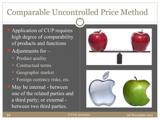 Comparable Uncontrolled Price Method
Application of CUP requires
high degree of comparability
of products and functions
Adjustments for –
 Product quality
 Contractual terms
 Geographic market
 Foreign currency risks, etc.
May be internal - between
one of the related parties and
a third party; or external -
between two third parties.
1st November 2011N D S & Associates34
 