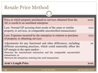 Resale Price Method
Price at which property purchased or services obtained from the
AE is resold to an unrelated enterprise
xxxx
Less: Normal GP accruing from resale of the same or similar
property or services, in comparable uncontrolled transaction(s)
(xx)
Less: Expenses incurred by the enterprise in relation to purchase
of property or obtaining services
(xx)
Adjustments for any functional and other differences, including
different accounting practices, which could materially affect the
GP margin in the open market –
•between the international transaction and the comparable uncontrolled
transactions, or
•between the enterprises entering into such transactions
xx
Arm’s Length Price xxxx
1st November 2011N D S & Associates35
 