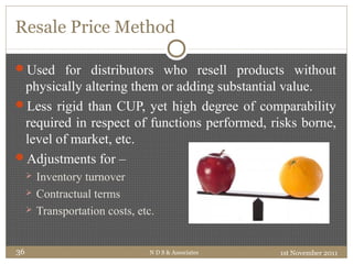 Resale Price Method
Used for distributors who resell products without
physically altering them or adding substantial value.
Less rigid than CUP, yet high degree of comparability
required in respect of functions performed, risks borne,
level of market, etc.
Adjustments for –
 Inventory turnover
 Contractual terms
 Transportation costs, etc.
1st November 2011N D S & Associates36
 