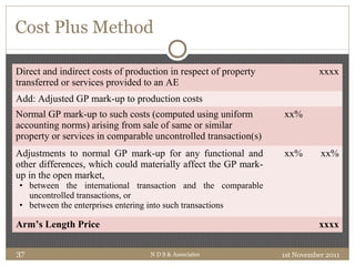 Cost Plus Method
Direct and indirect costs of production in respect of property
transferred or services provided to an AE
xxxx
Add: Adjusted GP mark-up to production costs
Normal GP mark-up to such costs (computed using uniform
accounting norms) arising from sale of same or similar
property or services in comparable uncontrolled transaction(s)
xx%
Adjustments to normal GP mark-up for any functional and
other differences, which could materially affect the GP mark-
up in the open market,
• between the international transaction and the comparable
uncontrolled transactions, or
• between the enterprises entering into such transactions
xx% xx%
Arm’s Length Price xxxx
1st November 2011N D S & Associates37
 