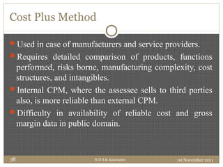 Cost Plus Method
Used in case of manufacturers and service providers.
Requires detailed comparison of products, functions
performed, risks borne, manufacturing complexity, cost
structures, and intangibles.
Internal CPM, where the assessee sells to third parties
also, is more reliable than external CPM.
Difficulty in availability of reliable cost and gross
margin data in public domain.
1st November 2011N D S & Associates38
 