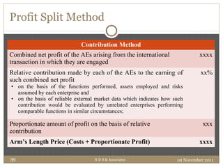 Profit Split Method
Contribution Method
Combined net profit of the AEs arising from the international
transaction in which they are engaged
xxxx
Relative contribution made by each of the AEs to the earning of
such combined net profit
• on the basis of the functions performed, assets employed and risks
assumed by each enterprise and
• on the basis of reliable external market data which indicates how such
contribution would be evaluated by unrelated enterprises performing
comparable functions in similar circumstances;
xx%
Proportionate amount of profit on the basis of relative
contribution
xxx
Arm’s Length Price (Costs + Proportionate Profit) xxxx
1st November 2011N D S & Associates39
 