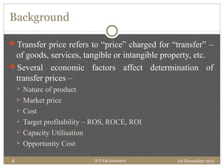Background
1st November 2011N D S & Associates4
Transfer price refers to “price” charged for “transfer” –
of goods, services, tangible or intangible property, etc.
Several economic factors affect determination of
transfer prices –
 Nature of product
 Market price
 Cost
 Target profitability – ROS, ROCE, ROI
 Capacity Utilisation
 Opportunity Cost
 