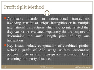 Profit Split Method
Applicable mainly in international transactions
involving transfer of unique intangibles or in multiple
international transactions which are so interrelated that
they cannot be evaluated separately for the purpose of
determining the arm’s length price of any one
transaction.
Key issues include computation of combined profits,
restating profit of AEs using uniform accounting
policies, determining appropriate allocation keys,
obtaining third party data, etc.
1st November 2011N D S & Associates41
 
