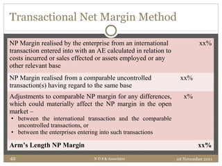 Transactional Net Margin Method
NP Margin realised by the enterprise from an international
transaction entered into with an AE calculated in relation to
costs incurred or sales effected or assets employed or any
other relevant base
xx%
NP Margin realised from a comparable uncontrolled
transaction(s) having regard to the same base
xx%
Adjustments to comparable NP margin for any differences,
which could materially affect the NP margin in the open
market –
• between the international transaction and the comparable
uncontrolled transactions, or
• between the enterprises entering into such transactions
x%
Arm’s Length NP Margin xx%
1st November 2011N D S & Associates42
 