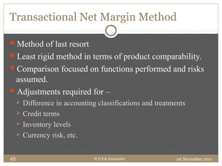 Transactional Net Margin Method
Method of last resort
Least rigid method in terms of product comparability.
Comparison focused on functions performed and risks
assumed.
Adjustments required for –
 Difference in accounting classifications and treatments
 Credit terms
 Inventory levels
 Currency risk, etc.
1st November 2011N D S & Associates43
 
