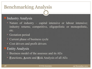 Benchmarking Analysis
Industry Analysis
 Nature of industry – capital intensive or labour intensive;
industry returns; competitive, oligopolistic or monopolistic,
etc.
 Gestation period
 Current phase of business cycle
 Cost drivers and profit drivers
Entity Analysis
 Business model of the assessee and its AEs
 Functions, Assets and Risk Analysis of all AEs
1st November 2011N D S & Associates46
 