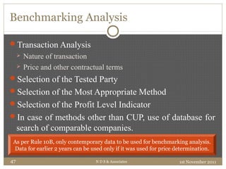Benchmarking Analysis
Transaction Analysis
 Nature of transaction
 Price and other contractual terms
Selection of the Tested Party
Selection of the Most Appropriate Method
Selection of the Profit Level Indicator
In case of methods other than CUP, use of database for
search of comparable companies.
1st November 2011N D S & Associates47
As per Rule 10B, only contemporary data to be used for benchmarking analysis.
Data for earlier 2 years can be used only if it was used for price determination.
 