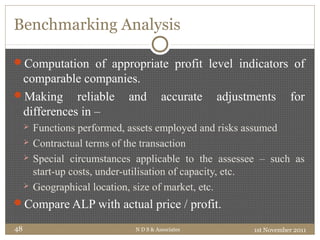 Benchmarking Analysis
Computation of appropriate profit level indicators of
comparable companies.
Making reliable and accurate adjustments for
differences in –
 Functions performed, assets employed and risks assumed
 Contractual terms of the transaction
 Special circumstances applicable to the assessee – such as
start-up costs, under-utilisation of capacity, etc.
 Geographical location, size of market, etc.
Compare ALP with actual price / profit.
1st November 2011N D S & Associates48
 