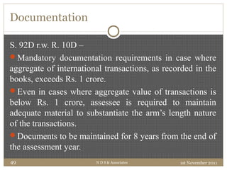 Documentation
S. 92D r.w. R. 10D –
Mandatory documentation requirements in case where
aggregate of international transactions, as recorded in the
books, exceeds Rs. 1 crore.
Even in cases where aggregate value of transactions is
below Rs. 1 crore, assessee is required to maintain
adequate material to substantiate the arm’s length nature
of the transactions.
Documents to be maintained for 8 years from the end of
the assessment year.
1st November 2011N D S & Associates49
 