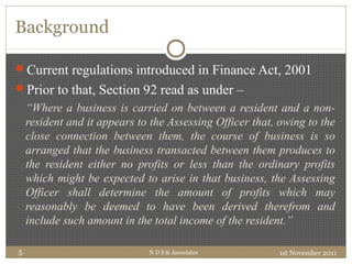 Background
1st November 2011N D S & Associates5
Current regulations introduced in Finance Act, 2001
Prior to that, Section 92 read as under –
“Where a business is carried on between a resident and a non-
resident and it appears to the Assessing Officer that, owing to the
close connection between them, the course of business is so
arranged that the business transacted between them produces to
the resident either no profits or less than the ordinary profits
which might be expected to arise in that business, the Assessing
Officer shall determine the amount of profits which may
reasonably be deemed to have been derived therefrom and
include such amount in the total income of the resident.”
 