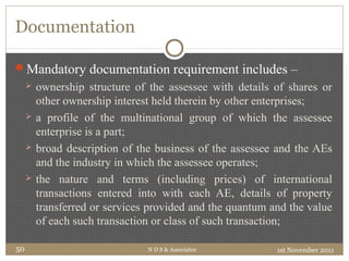 Documentation
Mandatory documentation requirement includes –
 ownership structure of the assessee with details of shares or
other ownership interest held therein by other enterprises;
 a profile of the multinational group of which the assessee
enterprise is a part;
 broad description of the business of the assessee and the AEs
and the industry in which the assessee operates;
 the nature and terms (including prices) of international
transactions entered into with each AE, details of property
transferred or services provided and the quantum and the value
of each such transaction or class of such transaction;
1st November 2011N D S & Associates50
 