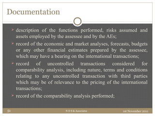 Documentation
 description of the functions performed, risks assumed and
assets employed by the assessee and by the AEs;
 record of the economic and market analyses, forecasts, budgets
or any other financial estimates prepared by the assessee,
which may have a bearing on the international transactions;
 record of uncontrolled transactions considered for
comparability analysis, including nature, terms and conditions
relating to any uncontrolled transaction with third parties
which may be of relevance to the pricing of the international
transactions;
 record of the comparability analysis performed;
1st November 2011N D S & Associates51
 