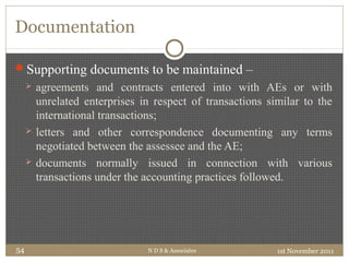 Documentation
Supporting documents to be maintained –
 agreements and contracts entered into with AEs or with
unrelated enterprises in respect of transactions similar to the
international transactions;
 letters and other correspondence documenting any terms
negotiated between the assessee and the AE;
 documents normally issued in connection with various
transactions under the accounting practices followed.
1st November 2011N D S & Associates54
 