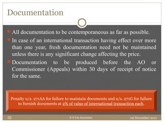 Documentation
All documentation to be contemporaneous as far as possible.
In case of an international transaction having effect over more
than one year, fresh documentation need not be maintained
unless there is any significant change affecting the price.
Documentation to be produced before the AO or
Commissioner (Appeals) within 30 days of receipt of notice
for the same.
1st November 2011N D S & Associates55
Penalty u/s. 271AA for failure to maintain documents and u/s. 271G for failure
to furnish documents at 2% of value of international transaction each.
 