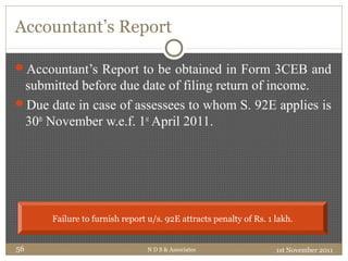 Accountant’s Report
Accountant’s Report to be obtained in Form 3CEB and
submitted before due date of filing return of income.
Due date in case of assessees to whom S. 92E applies is
30th
November w.e.f. 1st
April 2011.
1st November 2011N D S & Associates56
Failure to furnish report u/s. 92E attracts penalty of Rs. 1 lakh.
 