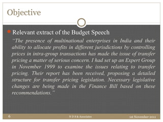 Objective
1st November 2011N D S & Associates6
Relevant extract of the Budget Speech
“The presence of multinational enterprises in India and their
ability to allocate profits in different jurisdictions by controlling
prices in intra-group transactions has made the issue of transfer
pricing a matter of serious concern. I had set up an Expert Group
in November 1999 to examine the issues relating to transfer
pricing. Their report has been received, proposing a detailed
structure for transfer pricing legislation. Necessary legislative
changes are being made in the Finance Bill based on these
recommendations.”
 