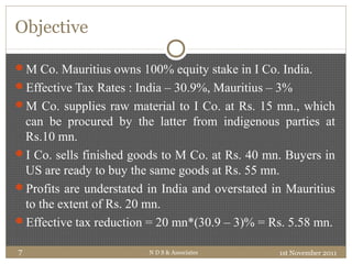 Objective
1st November 2011N D S & Associates7
M Co. Mauritius owns 100% equity stake in I Co. India.
Effective Tax Rates : India – 30.9%, Mauritius – 3%
M Co. supplies raw material to I Co. at Rs. 15 mn., which
can be procured by the latter from indigenous parties at
Rs.10 mn.
I Co. sells finished goods to M Co. at Rs. 40 mn. Buyers in
US are ready to buy the same goods at Rs. 55 mn.
Profits are understated in India and overstated in Mauritius
to the extent of Rs. 20 mn.
Effective tax reduction = 20 mn*(30.9 – 3)% = Rs. 5.58 mn.
 