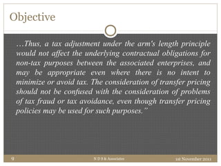 Objective
1st November 2011N D S & Associates9
…Thus, a tax adjustment under the arm's length principle
would not affect the underlying contractual obligations for
non-tax purposes between the associated enterprises, and
may be appropriate even where there is no intent to
minimize or avoid tax. The consideration of transfer pricing
should not be confused with the consideration of problems
of tax fraud or tax avoidance, even though transfer pricing
policies may be used for such purposes.”
 