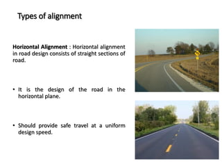 Types of alignment
Horizontal Alignment : Horizontal alignment
in road design consists of straight sections of
road.
• It is the design of the road in the
horizontal plane.
• Should provide safe travel at a uniform
design speed.
 