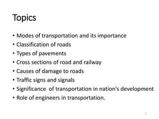 Topics
• Modes of transportation and its importance
• Classification of roads
• Types of pavements
• Cross sections of road and railway
• Causes of damage to roads
• Traffic signs and signals
• Significance of transportation in nation's development
• Role of engineers in transportation.
2
 