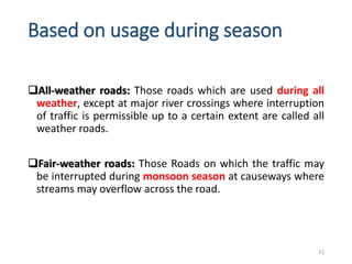 Based on usage during season
All-weather roads: Those roads which are used during all
weather, except at major river crossings where interruption
of traffic is permissible up to a certain extent are called all
weather roads.
Fair-weather roads: Those Roads on which the traffic may
be interrupted during monsoon season at causeways where
streams may overflow across the road.
31
 