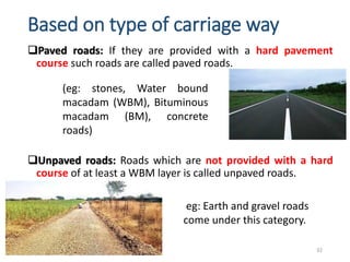 Based on type of carriage way
Paved roads: If they are provided with a hard pavement
course such roads are called paved roads.
Unpaved roads: Roads which are not provided with a hard
course of at least a WBM layer is called unpaved roads.
32
(eg: stones, Water bound
macadam (WBM), Bituminous
macadam (BM), concrete
roads)
eg: Earth and gravel roads
come under this category.
 