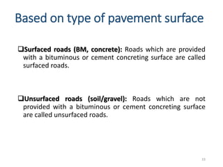 Based on type of pavement surface
Surfaced roads (BM, concrete): Roads which are provided
with a bituminous or cement concreting surface are called
surfaced roads.
Unsurfaced roads (soil/gravel): Roads which are not
provided with a bituminous or cement concreting surface
are called unsurfaced roads.
33
 