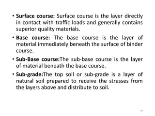 • Surface course: Surface course is the layer directly
in contact with traffic loads and generally contains
superior quality materials.
• Base course: The base course is the layer of
material immediately beneath the surface of binder
course.
• Sub-Base course:The sub-base course is the layer
of material beneath the base course.
• Sub-grade:The top soil or sub-grade is a layer of
natural soil prepared to receive the stresses from
the layers above and distribute to soil.
44
 