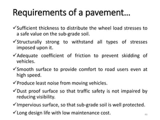 Requirements of a pavement…
Sufficient thickness to distribute the wheel load stresses to
a safe value on the sub-grade soil.
Structurally strong to withstand all types of stresses
imposed upon it.
Adequate coefficient of friction to prevent skidding of
vehicles.
Smooth surface to provide comfort to road users even at
high speed.
Produce least noise from moving vehicles.
Dust proof surface so that traffic safety is not impaired by
reducing visibility.
Impervious surface, so that sub-grade soil is well protected.
Long design life with low maintenance cost. 49
 