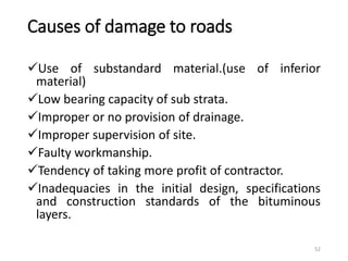 Causes of damage to roads
Use of substandard material.(use of inferior
material)
Low bearing capacity of sub strata.
Improper or no provision of drainage.
Improper supervision of site.
Faulty workmanship.
Tendency of taking more profit of contractor.
Inadequacies in the initial design, specifications
and construction standards of the bituminous
layers.
52
 