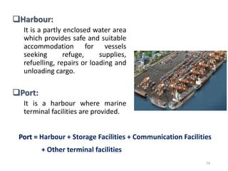 Harbour:
It is a partly enclosed water area
which provides safe and suitable
accommodation for vessels
seeking refuge, supplies,
refuelling, repairs or loading and
unloading cargo.
Port:
It is a harbour where marine
terminal facilities are provided.
74
Port = Harbour + Storage Facilities + Communication Facilities
+ Other terminal facilities
 