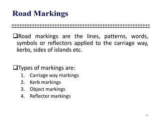 Road markings are the lines, patterns, words,
symbols or reflectors applied to the carriage way,
kerbs, sides of islands etc.
Types of markings are:
1. Carriage way markings
2. Kerb markings
3. Object markings
4. Reflector markings
99
 