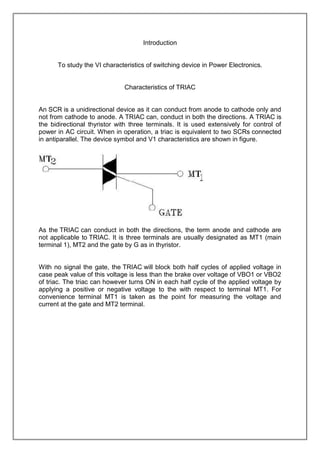 Introduction

To study the VI characteristics of switching device in Power Electronics.

Characteristics of TRIAC

An SCR is a unidirectional device as it can conduct from anode to cathode only and
not from cathode to anode. A TRIAC can, conduct in both the directions. A TRIAC is
the bidirectional thyristor with three terminals. It is used extensively for control of
power in AC circuit. When in operation, a triac is equivalent to two SCRs connected
in antiparallel. The device symbol and V1 characteristics are shown in figure.

As the TRIAC can conduct in both the directions, the term anode and cathode are
not applicable to TRIAC. It is three terminals are usually designated as MT1 (main
terminal 1), MT2 and the gate by G as in thyristor.

With no signal the gate, the TRIAC will block both half cycles of applied voltage in
case peak value of this voltage is less than the brake over voltage of VBO1 or VBO2
of triac. The triac can however turns ON in each half cycle of the applied voltage by
applying a positive or negative voltage to the with respect to terminal MT1. For
convenience terminal MT1 is taken as the point for measuring the voltage and
current at the gate and MT2 terminal.

 