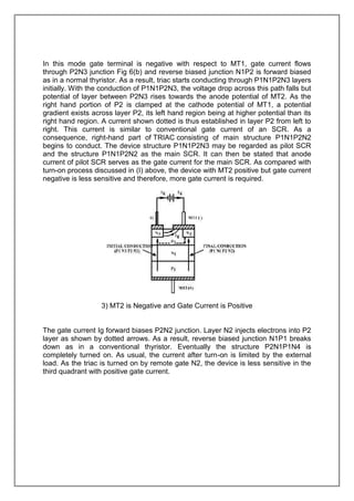 In this mode gate terminal is negative with respect to MT1, gate current flows
through P2N3 junction Fig 6(b) and reverse biased junction N1P2 is forward biased
as in a normal thyristor. As a result, triac starts conducting through P1N1P2N3 layers
initially. With the conduction of P1N1P2N3, the voltage drop across this path falls but
potential of layer between P2N3 rises towards the anode potential of MT2. As the
right hand portion of P2 is clamped at the cathode potential of MT1, a potential
gradient exists across layer P2, its left hand region being at higher potential than its
right hand region. A current shown dotted is thus established in layer P2 from left to
right. This current is similar to conventional gate current of an SCR. As a
consequence, right-hand part of TRIAC consisting of main structure P1N1P2N2
begins to conduct. The device structure P1N1P2N3 may be regarded as pilot SCR
and the structure P1N1P2N2 as the main SCR. It can then be stated that anode
current of pilot SCR serves as the gate current for the main SCR. As compared with
turn-on process discussed in (I) above, the device with MT2 positive but gate current
negative is less sensitive and therefore, more gate current is required.

3) MT2 is Negative and Gate Current is Positive

The gate current Ig forward biases P2N2 junction. Layer N2 injects electrons into P2
layer as shown by dotted arrows. As a result, reverse biased junction N1P1 breaks
down as in a conventional thyristor. Eventually the structure P2N1P1N4 is
completely turned on. As usual, the current after turn-on is limited by the external
load. As the triac is turned on by remote gate N2, the device is less sensitive in the
third quadrant with positive gate current.

 
