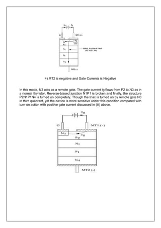 4) MT2 is negative and Gate Currents is Negative

In this mode, N3 acts as a remote gate. The gate current Ig flows from P2 to N3 as in
a normal thyristor. Reverse-biased junction N1P1 is broken and finally, the structure
P2N1P1N4 is turned on completely. Though the triac is turned on by remote gate N3
in third quadrant, yet the device is more sensitive under this condition compared with
turn-on action with positive gate current discussed in (iii) above.

 
