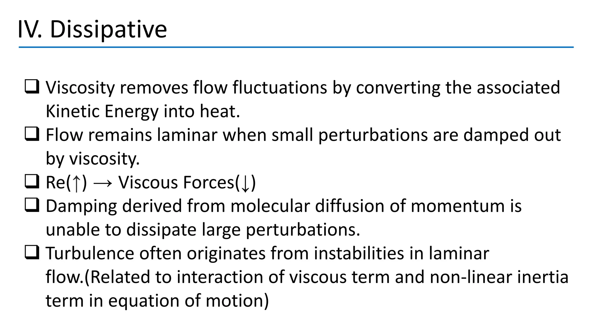 IV. Dissipative
❑ Viscosity removes flow fluctuations by converting the associated
Kinetic Energy into heat.
❑ Flow remains laminar when small perturbations are damped out
by viscosity.
❑ Re(↑) → Viscous Forces(↓)
❑ Damping derived from molecular diffusion of momentum is
unable to dissipate large perturbations.
❑ Turbulence often originates from instabilities in laminar
flow.(Related to interaction of viscous term and non-linear inertia
term in equation of motion)
 