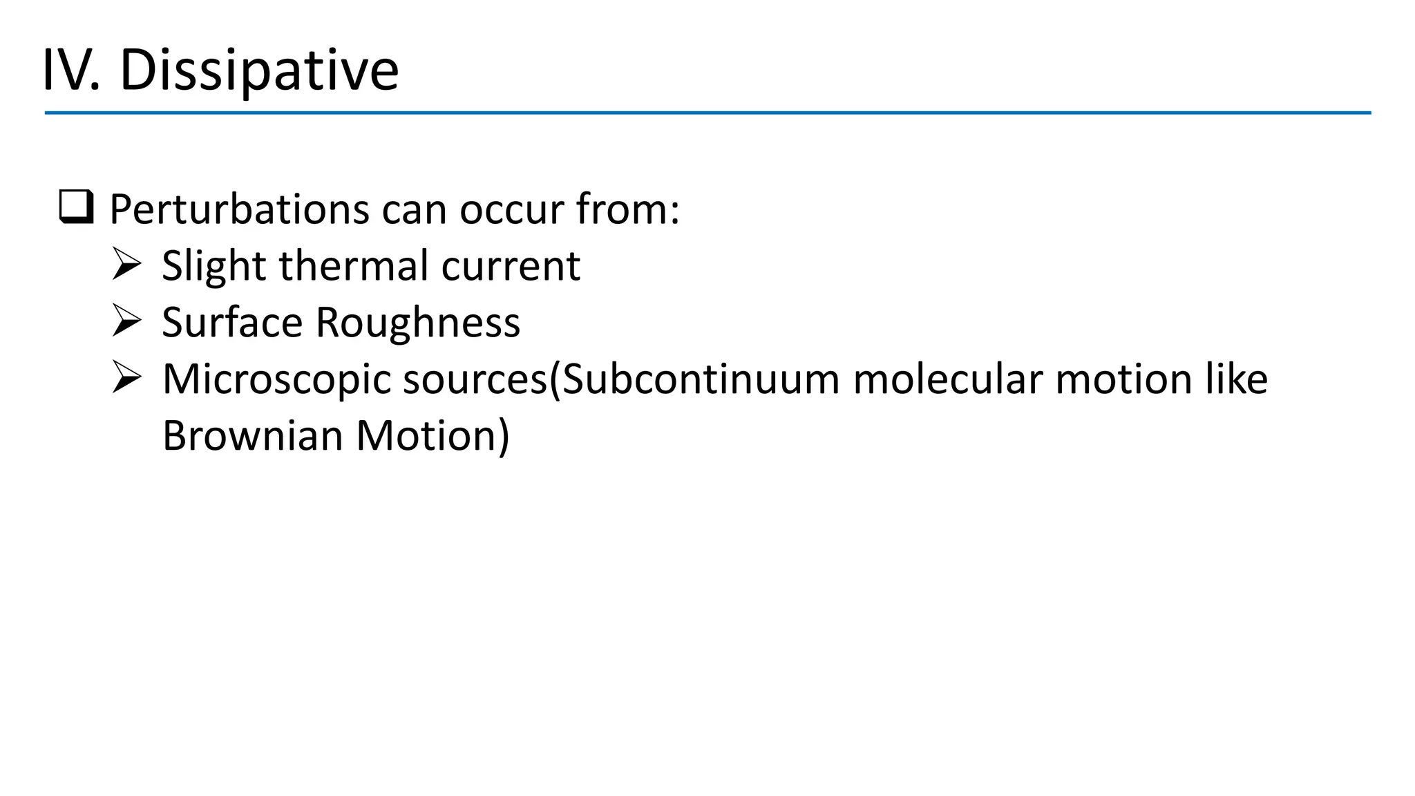 IV. Dissipative
❑ Perturbations can occur from:
➢ Slight thermal current
➢ Surface Roughness
➢ Microscopic sources(Subcontinuum molecular motion like
Brownian Motion)
 