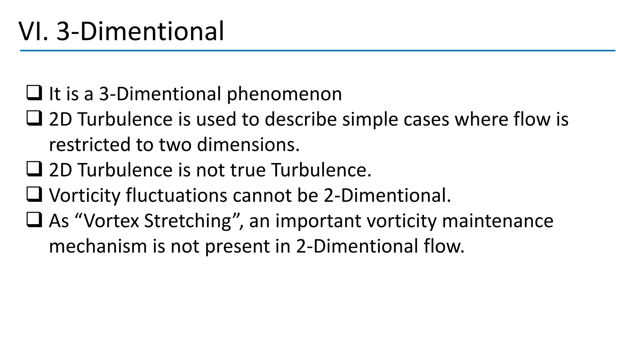 VI. 3-Dimentional
❑ It is a 3-Dimentional phenomenon
❑ 2D Turbulence is used to describe simple cases where flow is
restricted to two dimensions.
❑ 2D Turbulence is not true Turbulence.
❑ Vorticity fluctuations cannot be 2-Dimentional.
❑ As “Vortex Stretching”, an important vorticity maintenance
mechanism is not present in 2-Dimentional flow.
 