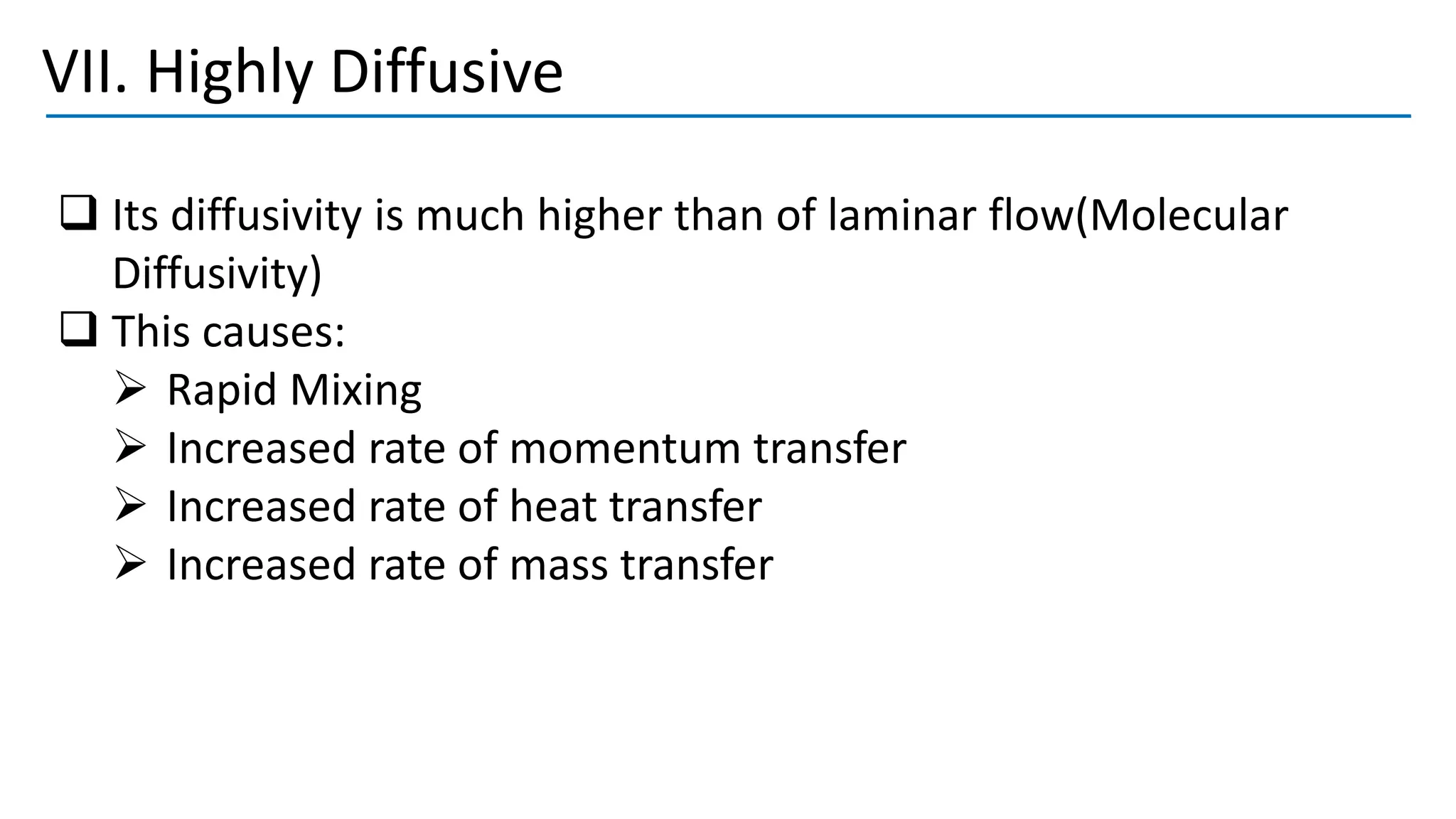 VII. Highly Diffusive
❑ Its diffusivity is much higher than of laminar flow(Molecular
Diffusivity)
❑ This causes:
➢ Rapid Mixing
➢ Increased rate of momentum transfer
➢ Increased rate of heat transfer
➢ Increased rate of mass transfer
 